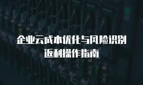 企业云成本优化与风险识别返利操作指南