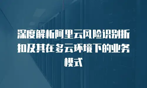 深度解析阿里云风险识别折扣及其在多云环境下的业务模式