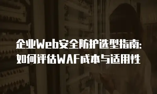 企业Web安全防护选型指南：如何评估WAF成本与适用性