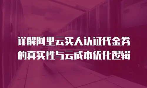 详解阿里云实人认证代金券的真实性与云成本优化逻辑