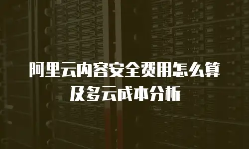 阿里云内容安全费用怎么算及多云成本分析