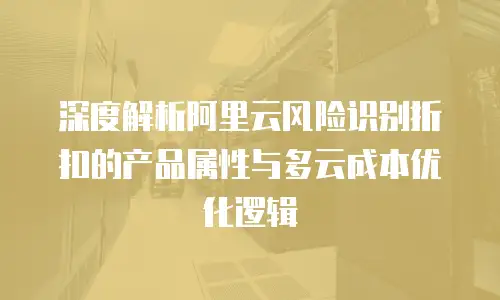 深度解析阿里云风险识别折扣的产品属性与多云成本优化逻辑