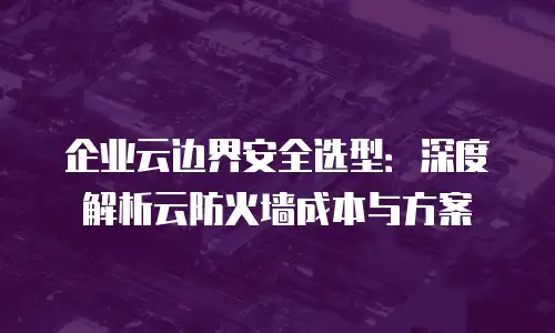 企业云边界安全选型：深度解析云防火墙成本与方案