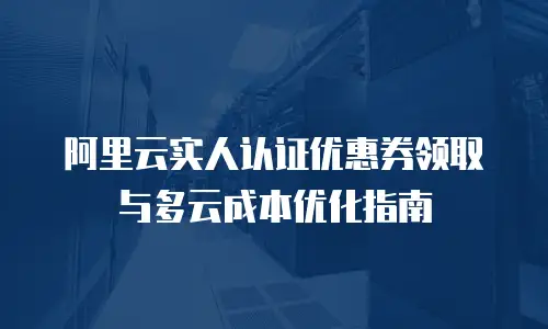 阿里云实人认证优惠券领取与多云成本优化指南