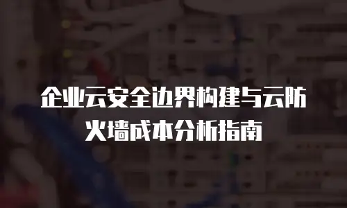 企业云安全边界构建与云防火墙成本分析指南