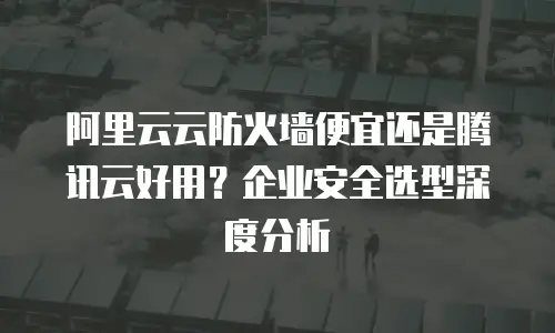 阿里云云防火墙便宜还是腾讯云好用？企业安全选型深度分析
