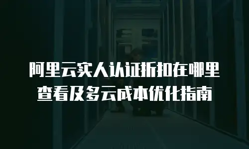 阿里云实人认证折扣在哪里查看及多云成本优化指南