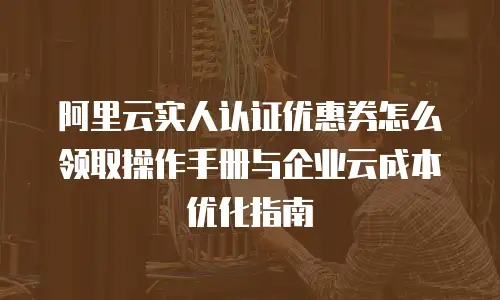 阿里云实人认证优惠券怎么领取操作手册与企业云成本优化指南