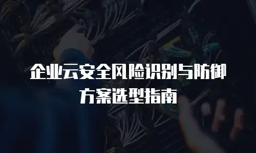 企业云安全风险识别与防御方案选型指南