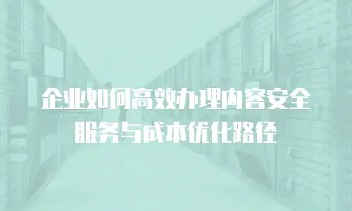 企业如何高效办理内容安全服务与成本优化路径