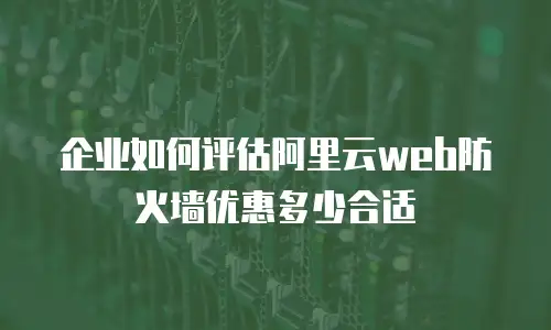 企业如何评估阿里云web防火墙优惠多少合适