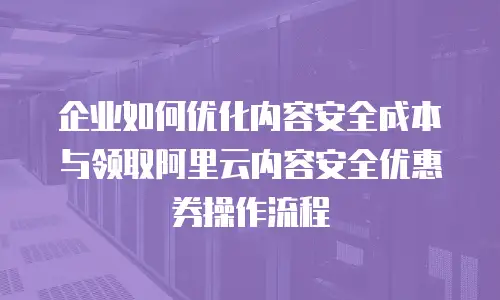 企业如何优化内容安全成本与领取阿里云内容安全优惠券操作流程