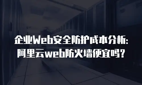 企业Web安全防护成本分析：阿里云web防火墙便宜吗？