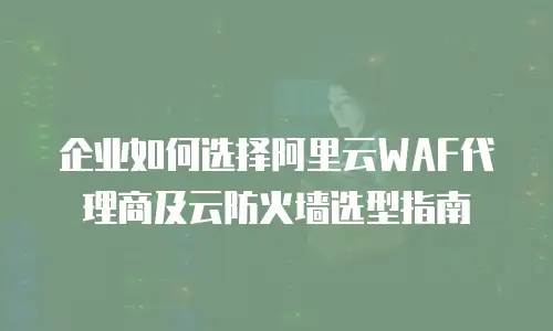 企业如何选择阿里云WAF代理商及云防火墙选型指南