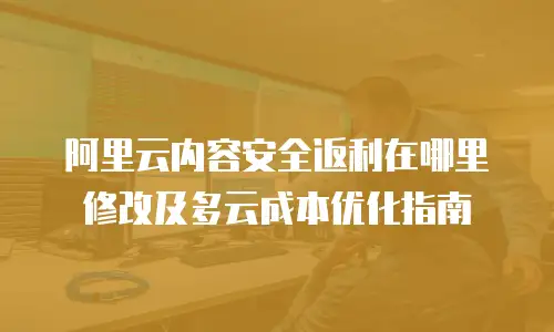 阿里云内容安全返利在哪里修改及多云成本优化指南