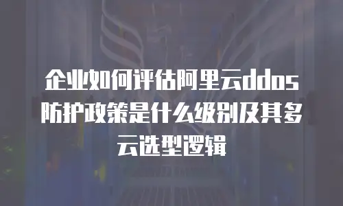 企业如何评估阿里云ddos防护政策是什么级别及其多云选型逻辑