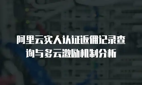 阿里云实人认证返佣记录查询与多云激励机制分析