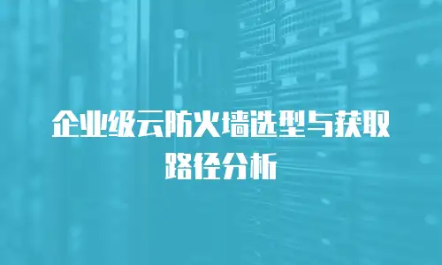 企业级云防火墙选型与获取路径分析
