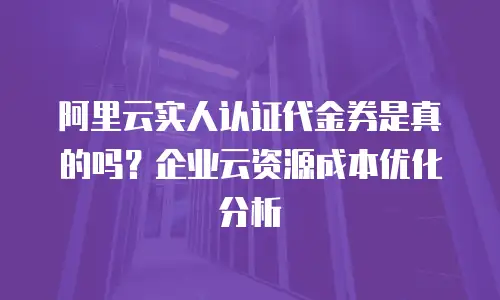 阿里云实人认证代金券是真的吗？企业云资源成本优化分析