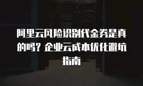 阿里云风险识别代金券是真的吗？企业云成本优化避坑指南