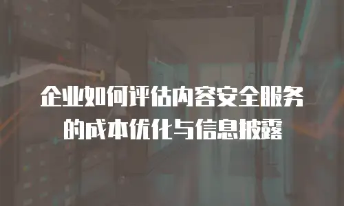 企业如何评估内容安全服务的成本优化与信息披露
