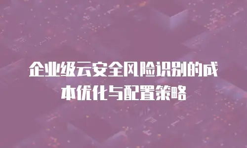 企业级云安全风险识别的成本优化与配置策略