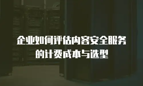 企业如何评估内容安全服务的计费成本与选型