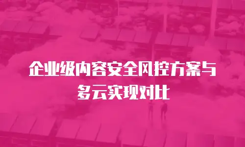 企业级内容安全风控方案与多云实现对比