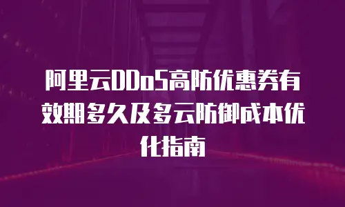 阿里云DDoS高防优惠券有效期多久及多云防御成本优化指南