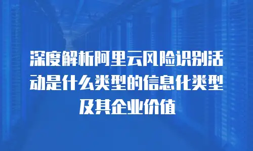 深度解析阿里云风险识别活动是什么类型的信息化类型及其企业价值