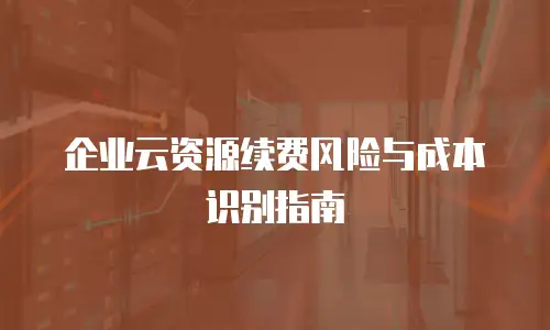 企业云资源续费风险与成本识别指南