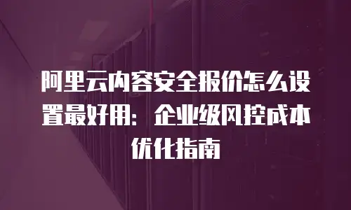 阿里云内容安全报价怎么设置最好用：企业级风控成本优化指南