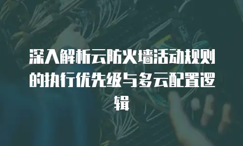 深入解析云防火墙活动规则的执行优先级与多云配置逻辑