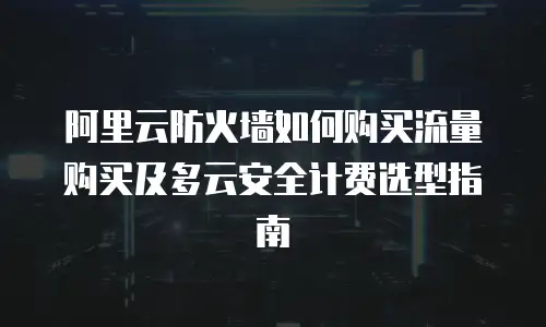 阿里云防火墙如何购买流量购买及多云安全计费选型指南