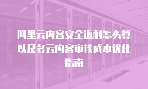 阿里云内容安全返利怎么算以及多云内容审核成本优化指南
