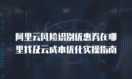 阿里云风险识别优惠券在哪里找及云成本优化实操指南