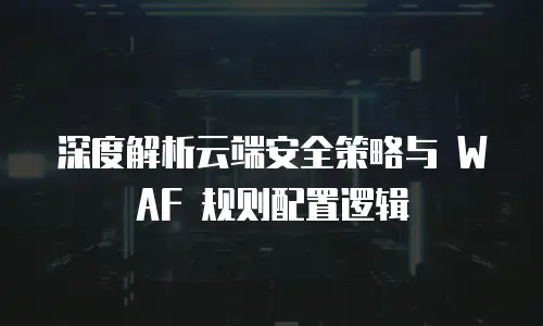 深度解析云端安全策略与 WAF 规则配置逻辑