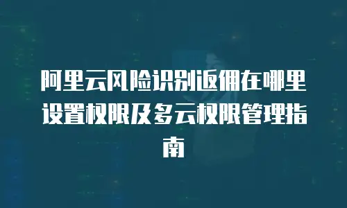 阿里云风险识别返佣在哪里设置权限及多云权限管理指南