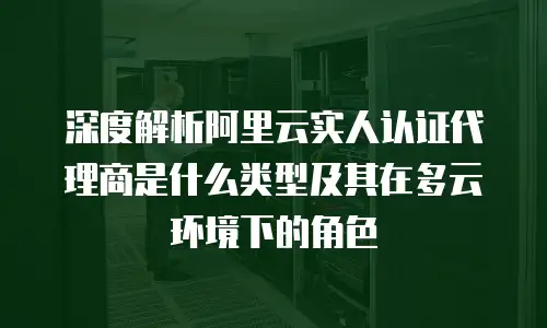 深度解析阿里云实人认证代理商是什么类型及其在多云环境下的角色