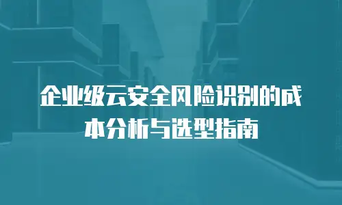 企业级云安全风险识别的成本分析与选型指南