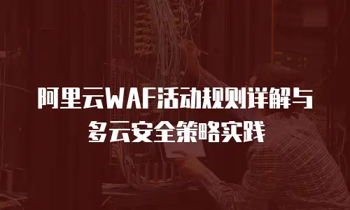 阿里云WAF活动规则详解与多云安全策略实践