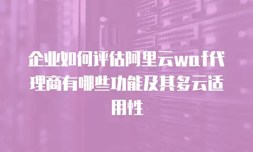 企业如何评估阿里云waf代理商有哪些功能及其多云适用性