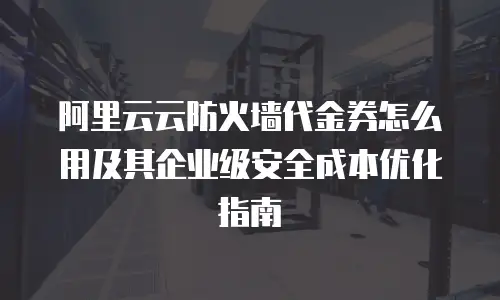 阿里云云防火墙代金券怎么用及其企业级安全成本优化指南