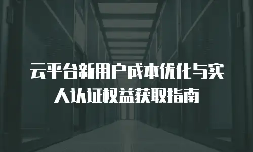 云平台新用户成本优化与实人认证权益获取指南