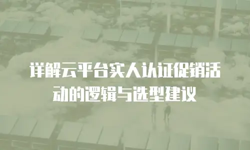 详解云平台实人认证促销活动的逻辑与选型建议