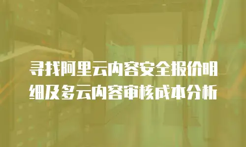 寻找阿里云内容安全报价明细及多云内容审核成本分析