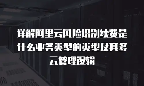 详解阿里云风险识别续费是什么业务类型的类型及其多云管理逻辑