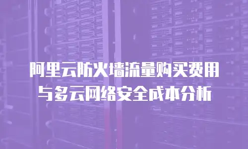 阿里云防火墙流量购买费用与多云网络安全成本分析