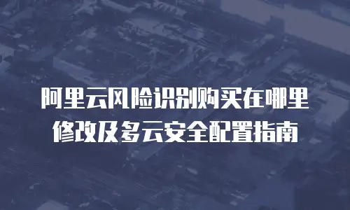 阿里云风险识别购买在哪里修改及多云安全配置指南