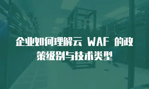 企业如何理解云 WAF 的政策级别与技术类型